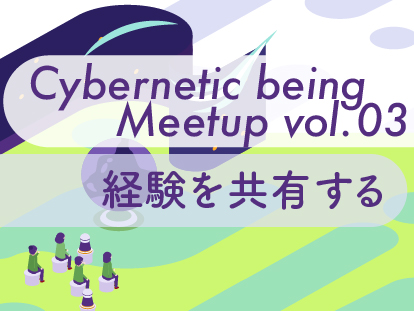 Cybernetic being Meetup vol.03 経験を共有する